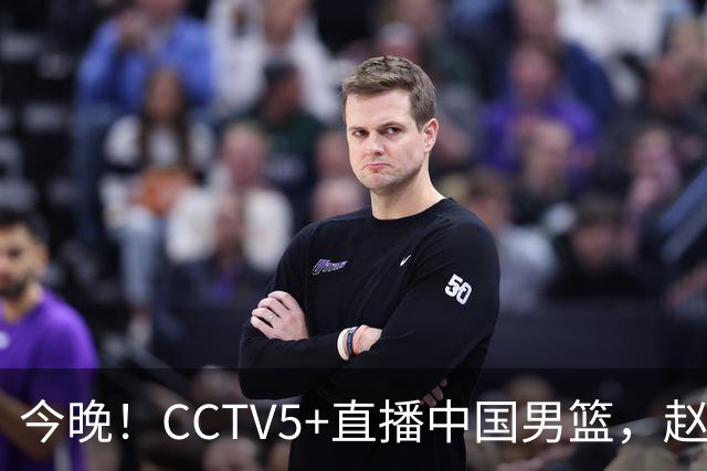 今晚！CCTV5+直播中国男篮，赵继伟继续休战？张镇麟等参加CBA总决赛缺席
